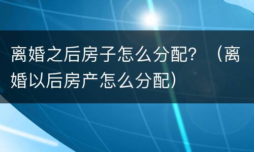 离婚之后房子怎么分配？（离婚以后房产怎么分配）