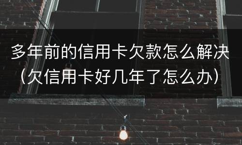 多年前的信用卡欠款怎么解决（欠信用卡好几年了怎么办）