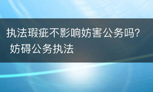 执法瑕疵不影响妨害公务吗？ 妨碍公务执法