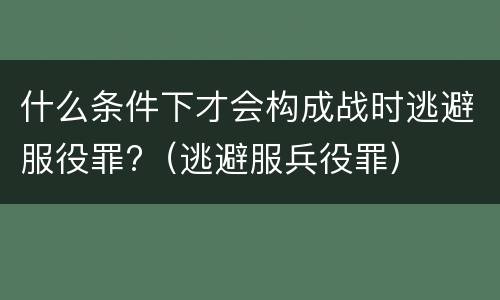 什么条件下才会构成战时逃避服役罪?（逃避服兵役罪）