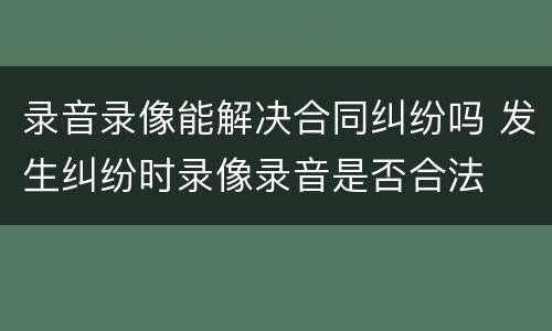 录音录像能解决合同纠纷吗 发生纠纷时录像录音是否合法