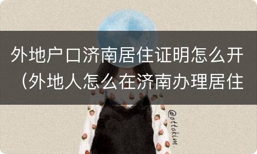外地户口济南居住证明怎么开（外地人怎么在济南办理居住证）