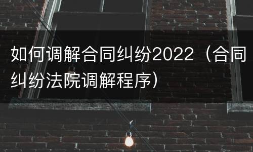 如何调解合同纠纷2022（合同纠纷法院调解程序）