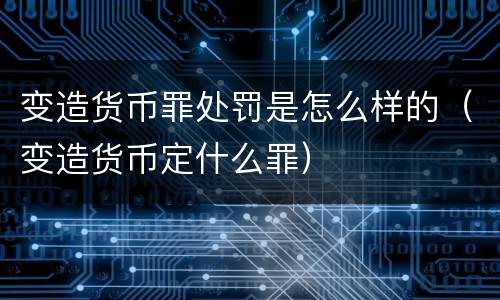 变造货币罪处罚是怎么样的（变造货币定什么罪）