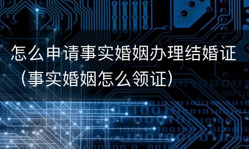 怎么申请事实婚姻办理结婚证（事实婚姻怎么领证）