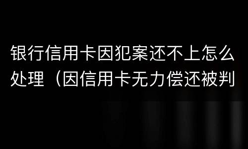 银行信用卡因犯案还不上怎么处理（因信用卡无力偿还被判刑之后还需要还吗）