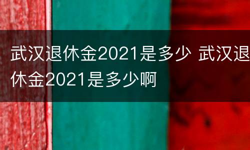 武汉退休金2021是多少 武汉退休金2021是多少啊