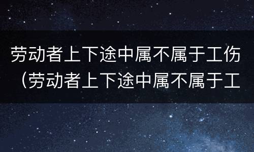 劳动者上下途中属不属于工伤（劳动者上下途中属不属于工伤）
