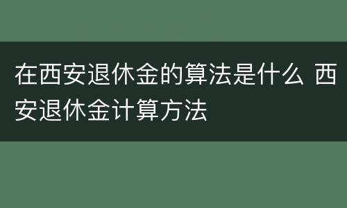 在西安退休金的算法是什么 西安退休金计算方法
