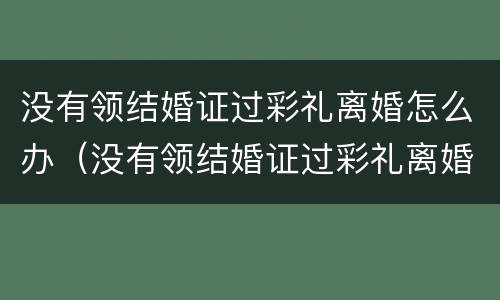 没有领结婚证过彩礼离婚怎么办（没有领结婚证过彩礼离婚怎么办呢）