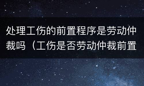 处理工伤的前置程序是劳动仲裁吗（工伤是否劳动仲裁前置）