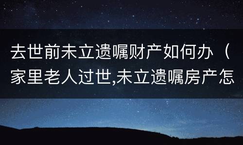 去世前未立遗嘱财产如何办（家里老人过世,未立遗嘱房产怎么办）