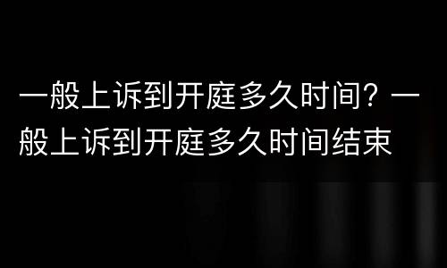 一般上诉到开庭多久时间? 一般上诉到开庭多久时间结束