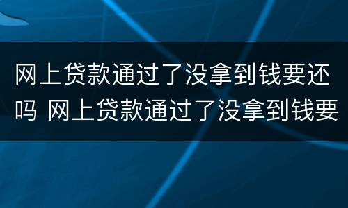 网上贷款通过了没拿到钱要还吗 网上贷款通过了没拿到钱要还吗安全吗