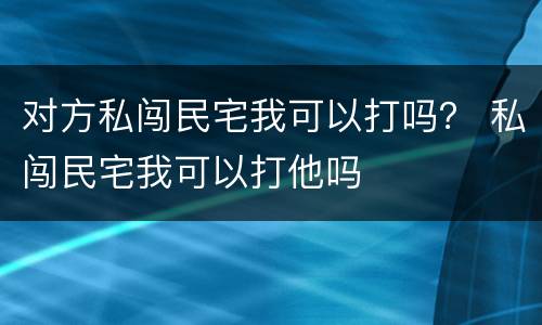 对方私闯民宅我可以打吗？ 私闯民宅我可以打他吗