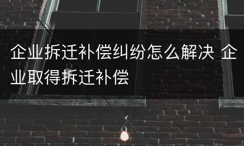 企业拆迁补偿纠纷怎么解决 企业取得拆迁补偿
