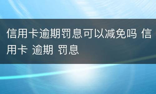 信用卡逾期罚息可以减免吗 信用卡 逾期 罚息