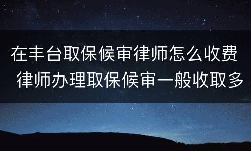 在丰台取保候审律师怎么收费 律师办理取保候审一般收取多少费用