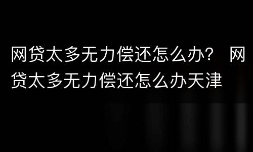 网贷太多无力偿还怎么办？ 网贷太多无力偿还怎么办天津