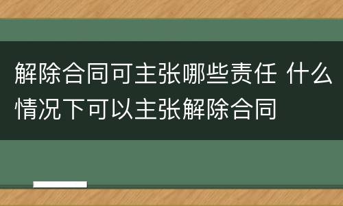 解除合同可主张哪些责任 什么情况下可以主张解除合同