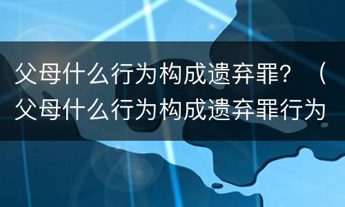 父母什么行为构成遗弃罪？（父母什么行为构成遗弃罪行为）