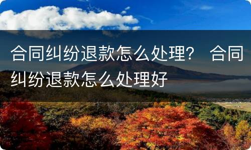 合同纠纷退款怎么处理？ 合同纠纷退款怎么处理好