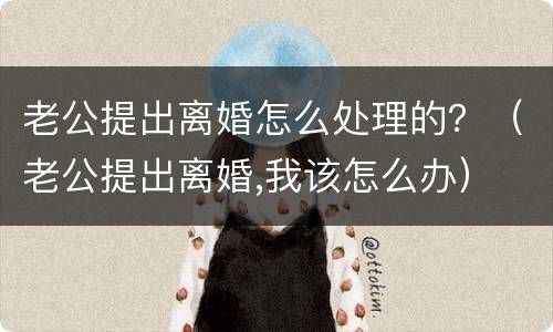 老公提出离婚怎么处理的？（老公提出离婚,我该怎么办）