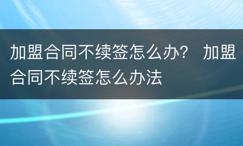 加盟合同不续签怎么办？ 加盟合同不续签怎么办法