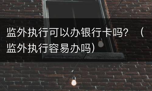 监外执行可以办银行卡吗？（监外执行容易办吗）