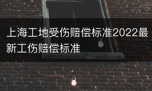 上海工地受伤赔偿标准2022最新工伤赔偿标准