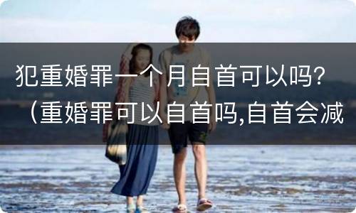 犯重婚罪一个月自首可以吗？（重婚罪可以自首吗,自首会减刑吗）