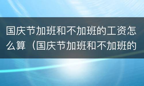 国庆节加班和不加班的工资怎么算（国庆节加班和不加班的工资怎么算呢）