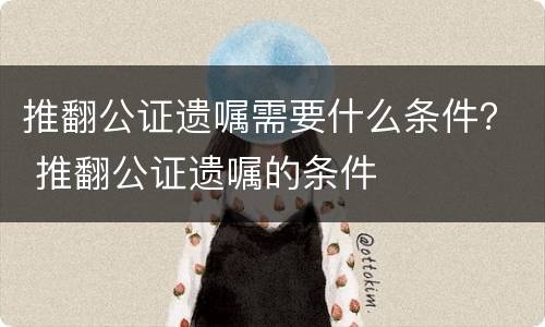 推翻公证遗嘱需要什么条件？ 推翻公证遗嘱的条件
