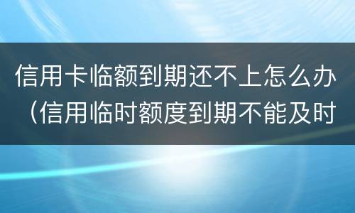 信用卡临额到期还不上怎么办（信用临时额度到期不能及时还款会怎样?）