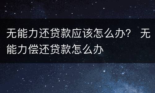 无能力还贷款应该怎么办？ 无能力偿还贷款怎么办