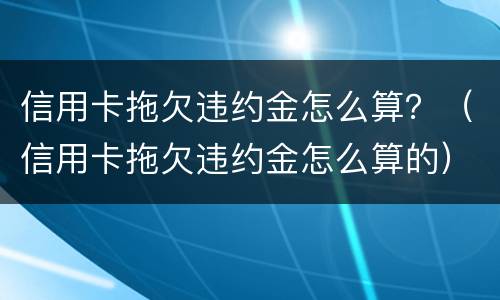信用卡拖欠违约金怎么算？（信用卡拖欠违约金怎么算的）