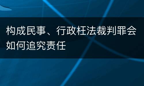 构成民事、行政枉法裁判罪会如何追究责任