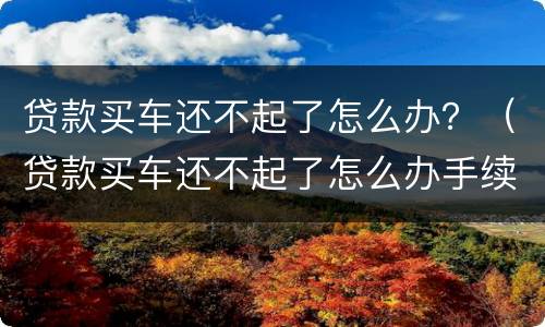 贷款买车还不起了怎么办？（贷款买车还不起了怎么办手续）