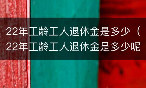 22年工龄工人退休金是多少（22年工龄工人退休金是多少呢）