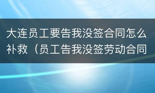 大连员工要告我没签合同怎么补救（员工告我没签劳动合同）