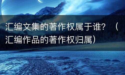 汇编文集的著作权属于谁？（汇编作品的著作权归属）
