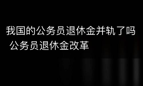 我国的公务员退休金并轨了吗 公务员退休金改革