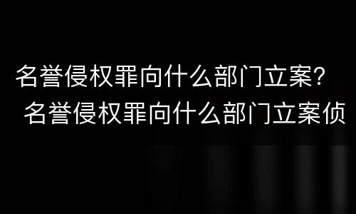 名誉侵权罪向什么部门立案？ 名誉侵权罪向什么部门立案侦查