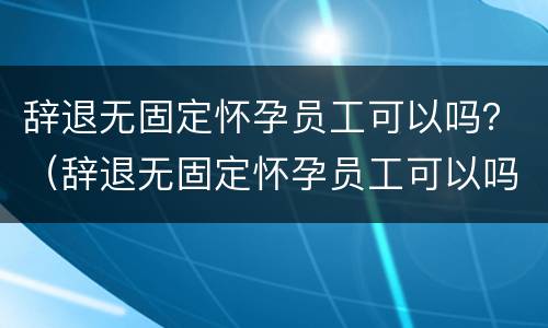 辞退无固定怀孕员工可以吗？（辞退无固定怀孕员工可以吗）