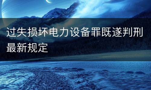 过失损坏电力设备罪既遂判刑最新规定