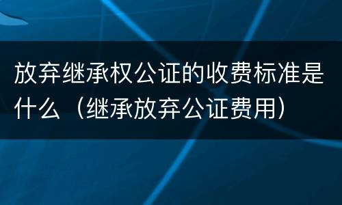 放弃继承权公证的收费标准是什么（继承放弃公证费用）
