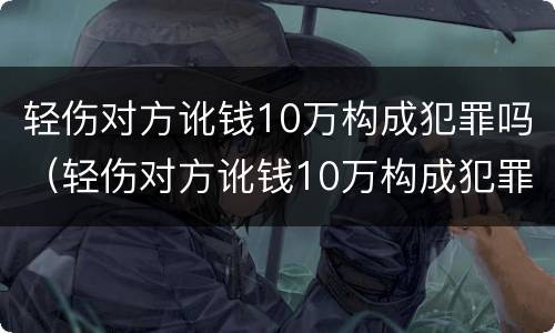 轻伤对方讹钱10万构成犯罪吗（轻伤对方讹钱10万构成犯罪吗判多少年）