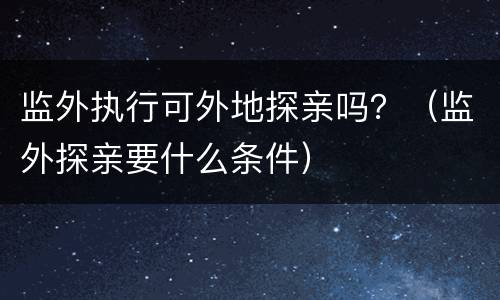监外执行可外地探亲吗？（监外探亲要什么条件）