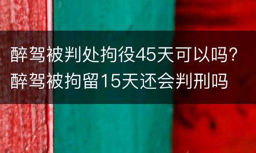 醉驾被判处拘役45天可以吗? 醉驾被拘留15天还会判刑吗