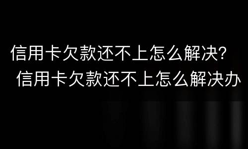 信用卡欠款还不上怎么解决？ 信用卡欠款还不上怎么解决办法
